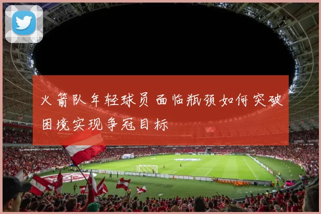火箭队年轻球员面临瓶颈如何突破困境实现争冠目标