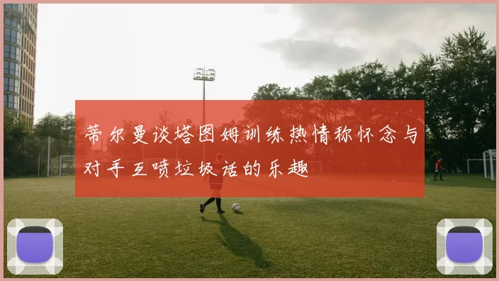 蒂尔曼谈塔图姆训练热情称怀念与对手互喷垃圾话的乐趣