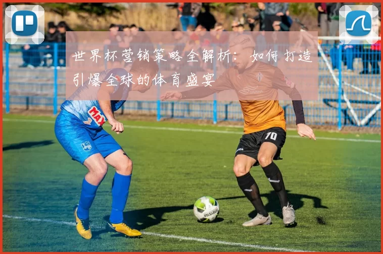 世界杯营销策略全解析：如何打造引爆全球的体育盛宴