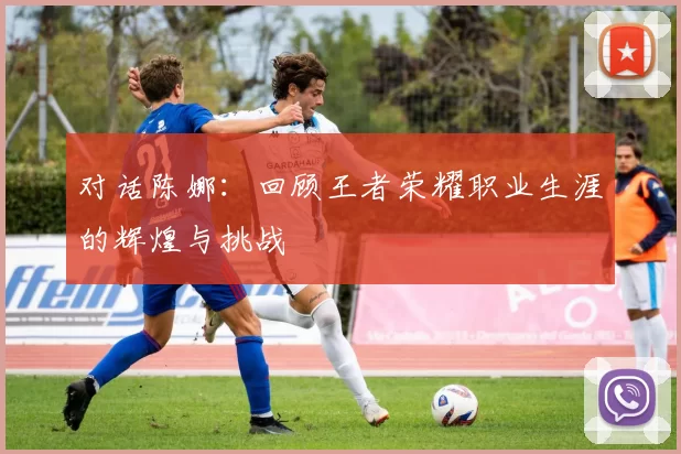 对话陈娜：回顾王者荣耀职业生涯的辉煌与挑战