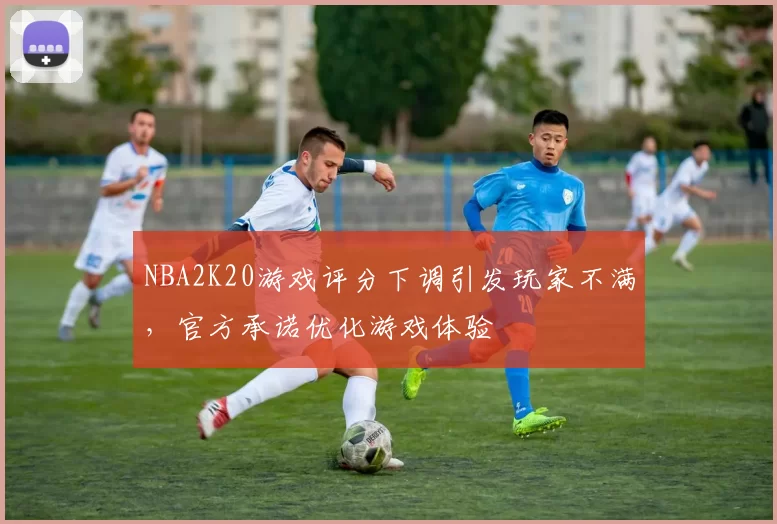 NBA2K20游戏评分下调引发玩家不满，官方承诺优化游戏体验