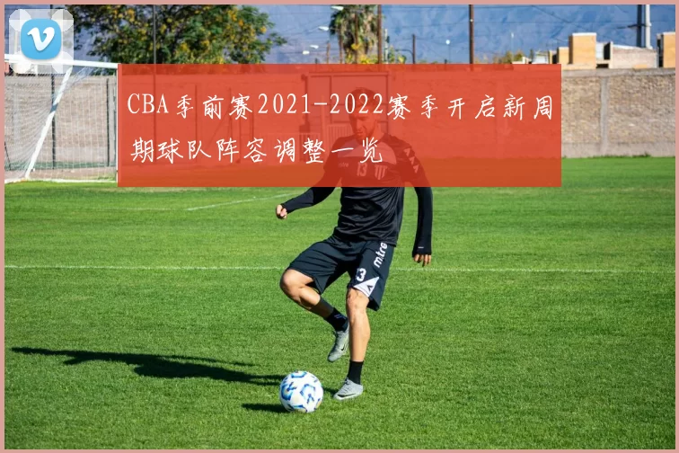 CBA季前赛2021-2022赛季开启新周期球队阵容调整一览