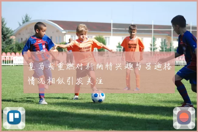 皇马或重燃对科纳特兴趣与吕迪格情况相似引发关注