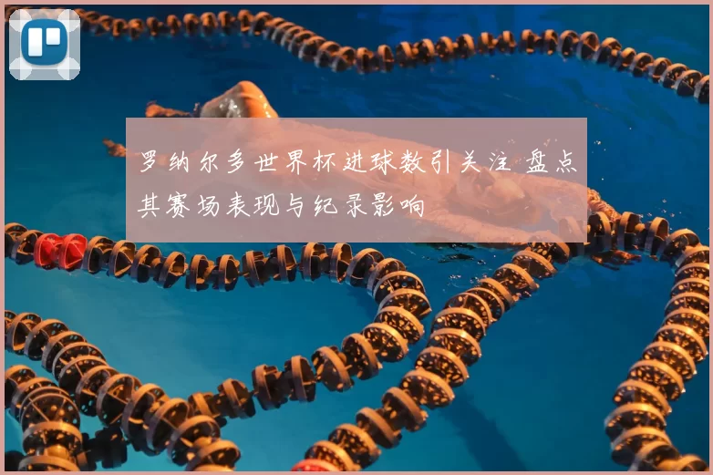 罗纳尔多世界杯进球数引关注 盘点其赛场表现与纪录影响