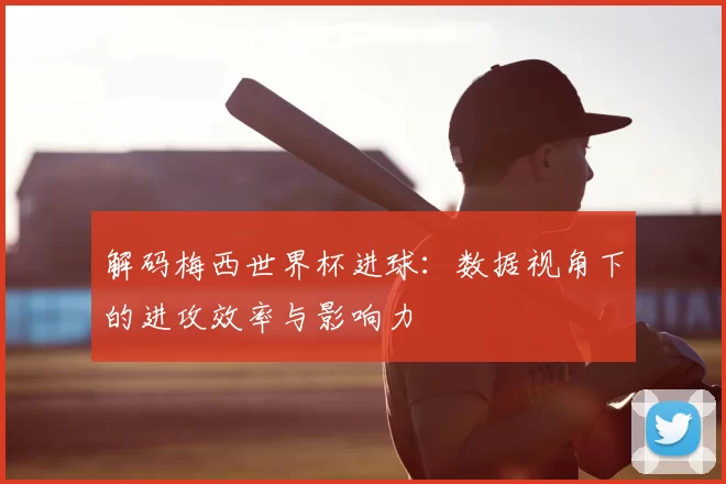 解码梅西世界杯进球:数据视角下的进攻效率与影响力