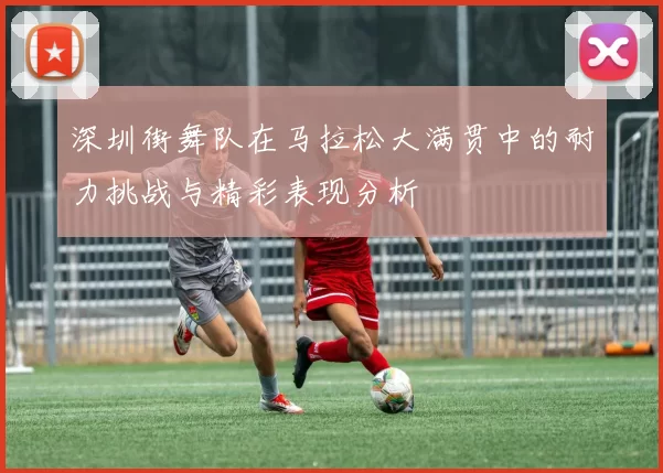 深圳街舞队在马拉松大满贯中的耐力挑战与精彩表现分析