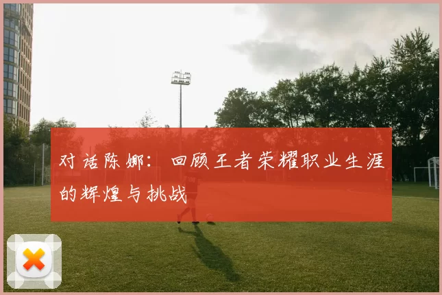 对话陈娜：回顾王者荣耀职业生涯的辉煌与挑战