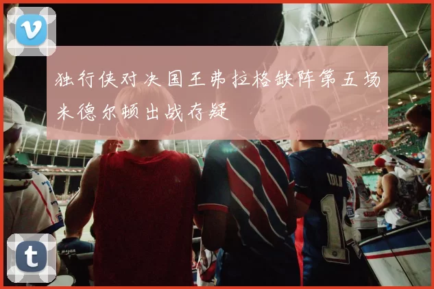 独行侠对决国王弗拉格缺阵第五场米德尔顿出战存疑