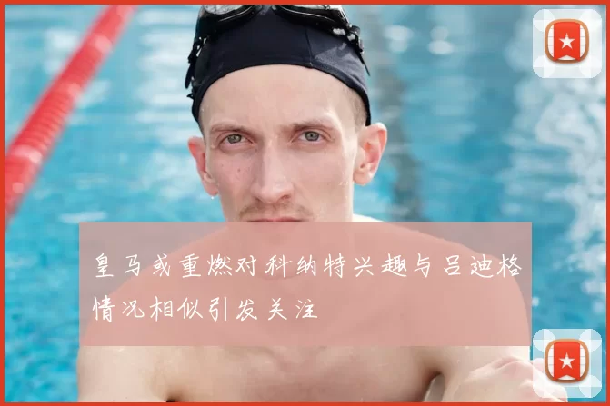 皇马或重燃对科纳特兴趣与吕迪格情况相似引发关注