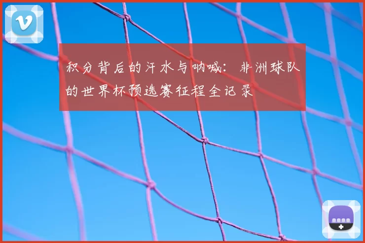 积分背后的汗水与呐喊:非洲球队的世界杯预选赛征程全记录