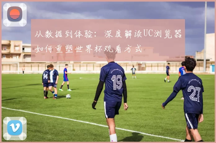 从数据到体验:深度解读UC浏览器如何重塑世界杯观看方式