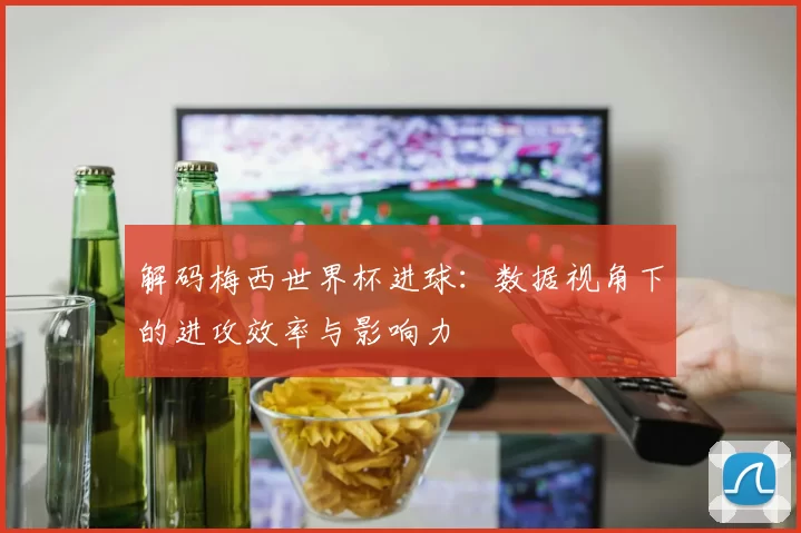 解码梅西世界杯进球：数据视角下的进攻效率与影响力