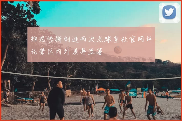 维尼修斯制造两次点球皇社官网评论禁区内外差异显著