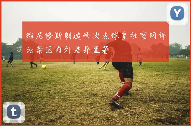 维尼修斯制造两次点球皇社官网评论禁区内外差异显著
