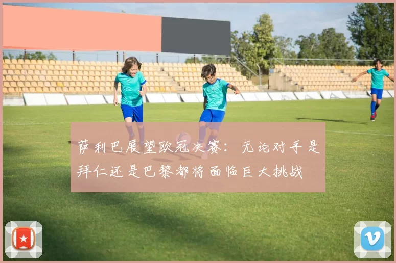 萨利巴展望欧冠决赛:无论对手是拜仁还是巴黎都将面临巨大挑战