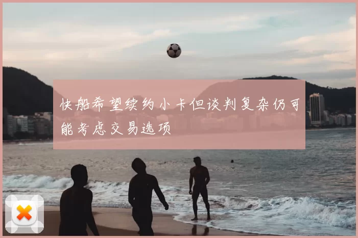 快船希望续约小卡但谈判复杂仍可能考虑交易选项