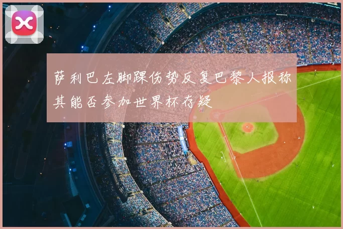 萨利巴左脚踝伤势反复巴黎人报称其能否参加世界杯存疑