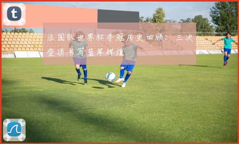 法国队世界杯夺冠历史回顾：三次登顶书写蓝军辉煌