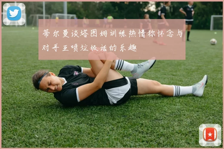 蒂尔曼谈塔图姆训练热情称怀念与对手互喷垃圾话的乐趣