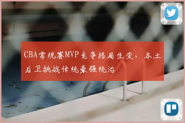 CBA常规赛MVP竞争格局生变,本土后卫挑战传统豪强统治
