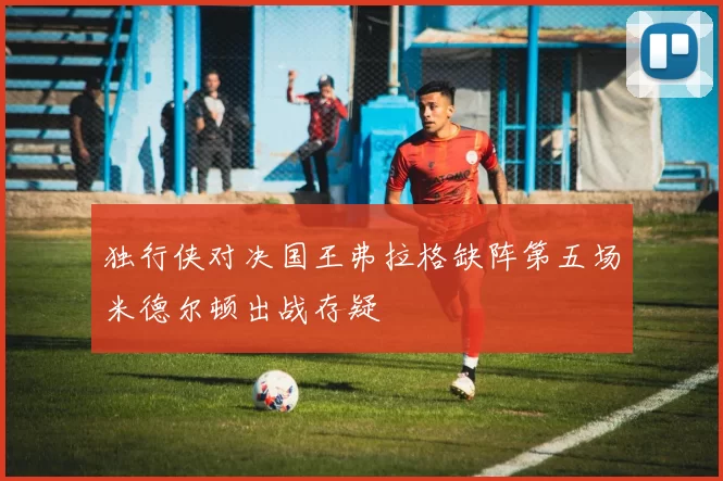 独行侠对决国王弗拉格缺阵第五场米德尔顿出战存疑