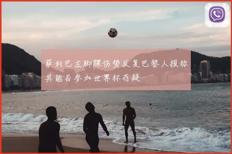 萨利巴左脚踝伤势反复巴黎人报称其能否参加世界杯存疑