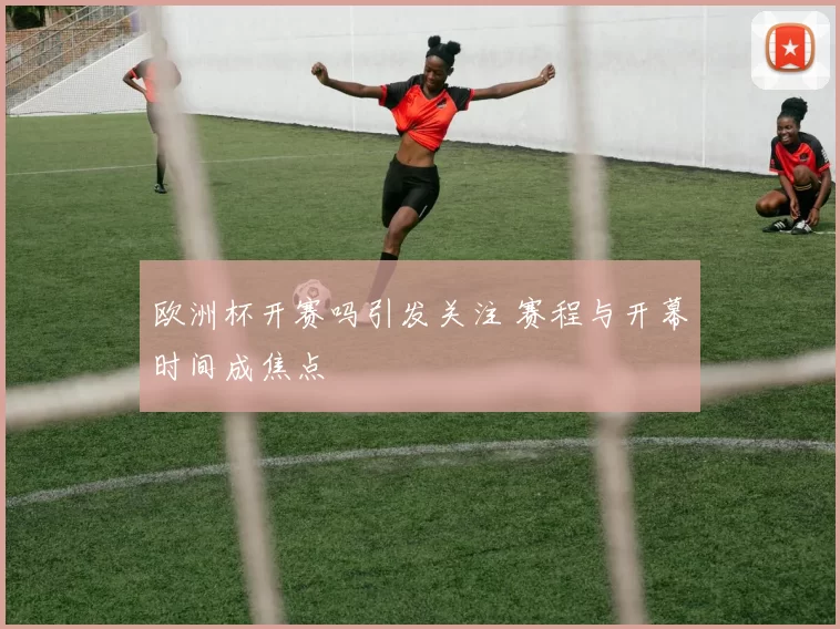 欧洲杯开赛吗引发关注 赛程与开幕时间成焦点
