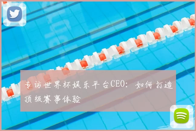 专访世界杯娱乐平台CEO：如何打造顶级赛事体验