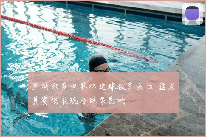 罗纳尔多世界杯进球数引关注 盘点其赛场表现与纪录影响
