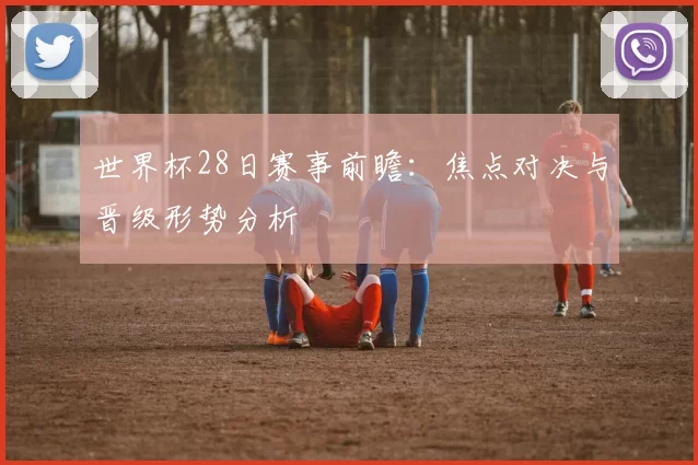 世界杯28日赛事前瞻：焦点对决与晋级形势分析
