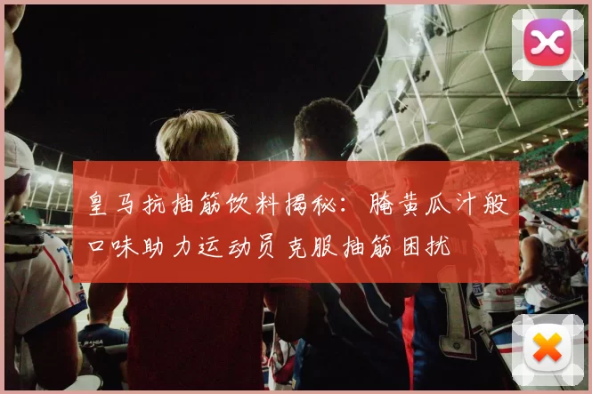 皇马抗抽筋饮料揭秘：腌黄瓜汁般口味助力运动员克服抽筋困扰