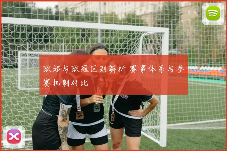 欧超与欧冠区别解析 赛事体系与参赛机制对比