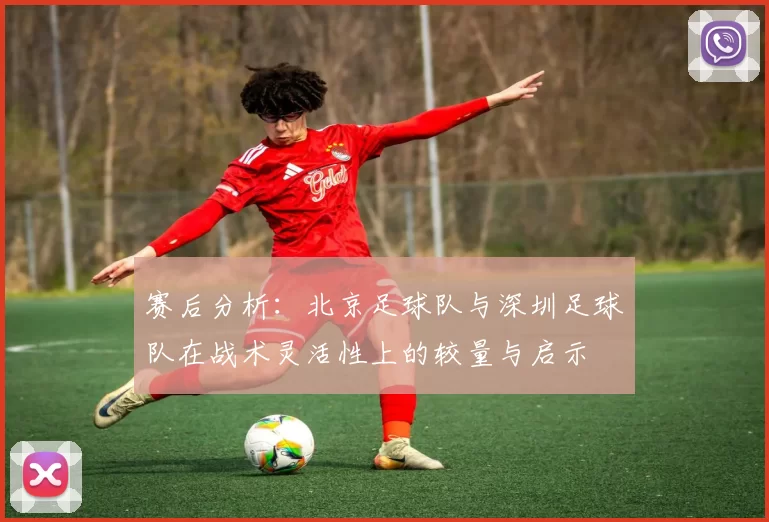 赛后分析:北京足球队与深圳足球队在战术灵活性上的较量与启示