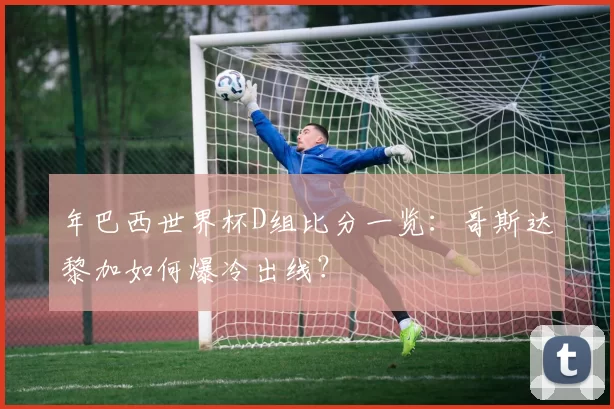 年巴西世界杯D组比分一览:哥斯达黎加如何爆冷出线?