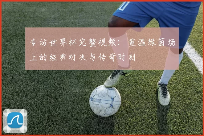 专访世界杯完整视频:重温绿茵场上的经典对决与传奇时刻
