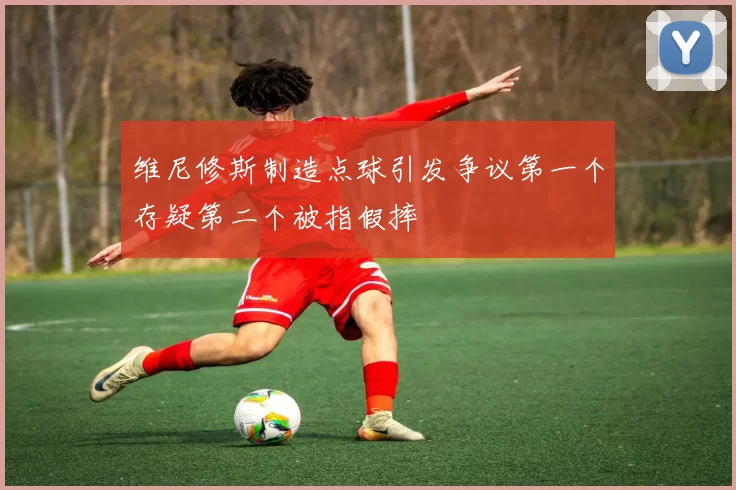 维尼修斯制造点球引发争议第一个存疑第二个被指假摔