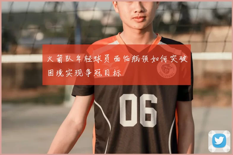 火箭队年轻球员面临瓶颈如何突破困境实现争冠目标
