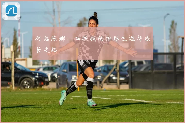 对话陈娜：回顾我的排球生涯与成长之路