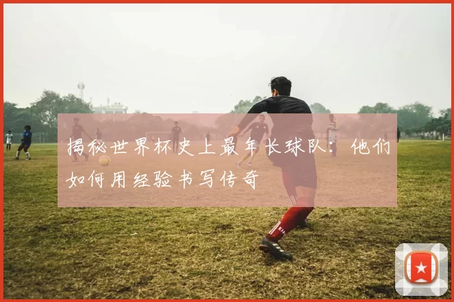 揭秘世界杯史上最年长球队：他们如何用经验书写传奇